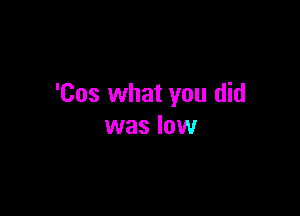 'Cos what you did

was low