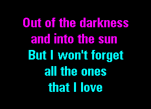 Out of the darkness
and into the sun

But I won't forget
all the ones
that I love