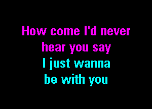 How come I'd never
hear you say

I iust wanna
be with you