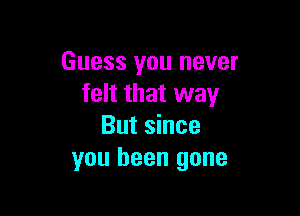 Guess you never
felt that way

But since
you been gone