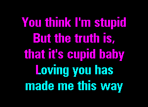 You think I'm stupid
But the truth is,
that it's cupid baby
Loving you has

made me this way I