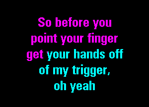 So before you
point your finger

get your hands off
of my trigger,
oh yeah