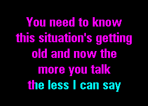 You need to know
this situation's getting

old and now the
more you talk
the less I can say