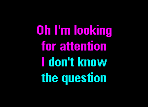 Oh I'm looking
for attention

I don't know
the question