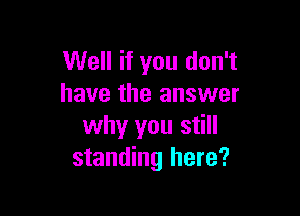 Well if you don't
have the answer

why you still
standing here?