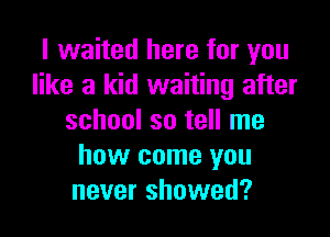 I waited here for you
like a kid waiting after

school so tell me
how come you
never showed?