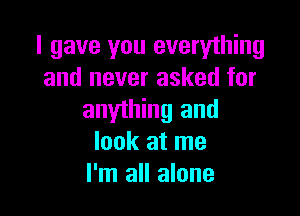 I gave you everything
and never asked for

anything and
look at me
I'm all alone