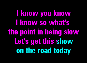 I know you know

I know so what's
the point in being slow

Let's get this show

on the road today