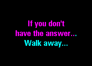 If you don't

have the answer...
Walk away...
