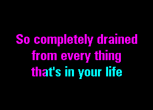 So completely drained

from every thing
that's in your life