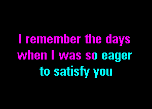 I remember the days

when I was so eager
to satisfy you