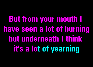 But from your mouth I
have seen a lot of burning
hut underneath I think
it's a lot of yearning