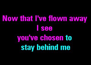 Now that I've flown away
I see

you've chosen to
stay behind me