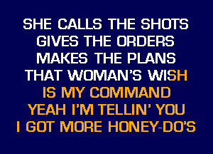 SHE CALLS THE SHOTS
GIVES THE ORDERS
MAKES THE PLANS

THAT WOMAN'S WISH

IS MY COMMAND

YEAH I'M TELLIN' YOU

I GOT MORE HONEY-DO'S