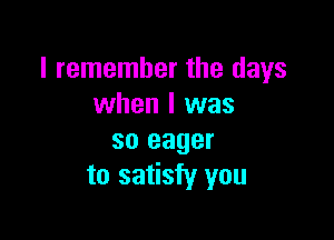 I remember the days
when I was

so eager
to satisfy you