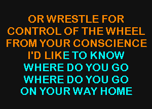0R WRESTLE FOR
CONTROL OF THEWHEEL
FROM YOUR CONSCIENCE

I'D LIKETO KNOW

WHERE DO YOU GO

WHERE DO YOU GO
ON YOUR WAY HOME