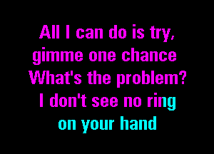 All I can do is try,
gimme one chance

What's the problem?
I don't see no ring
on your hand