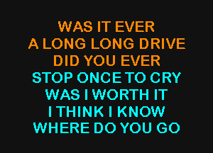 WAS IT EVER
A LONG LONG DRIVE
DID YOU EVER
STOP ONCETO CRY
WAS I WORTH IT
ITHINK I KNOW

WHERE DO YOU GO l