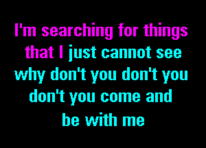 I'm searching for things
that I iust cannot see
why don't you don't you
don't you come and
he with me