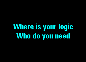 Where is your logic

Who do you need