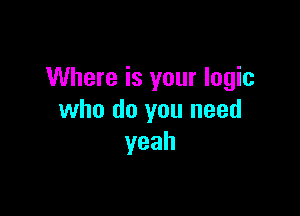 Where is your logic

who do you need
yeah