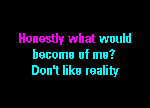 Honestly what would

become of me?
Don't like reality