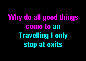 Why do all good things
come to an

Travelling I only
stop at exits