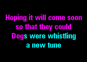 Hoping it will come soon
so that they could

Dogs were whistling
a new tune