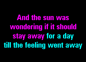 And the sun was
wondering if it should
stay away for a day
till the feeling went away