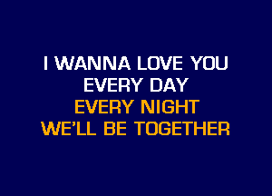 I WANNA LOVE YOU
EVERY DAY
EVERY NIGHT
WE'LL BE TOGETHER