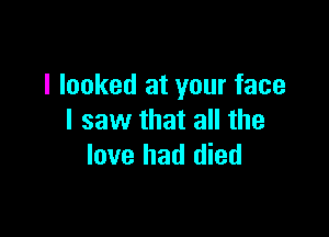 I looked at your face

I saw that all the
love had died