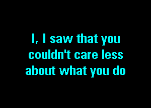 I. I saw that you

couldn't care less
about what you do