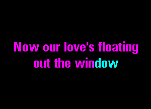 Now our love's floating

out the window
