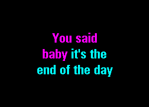 You said

baby it's the
end of the day