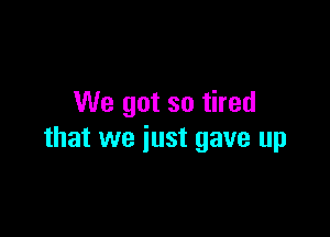 We got so tired

that we just gave up