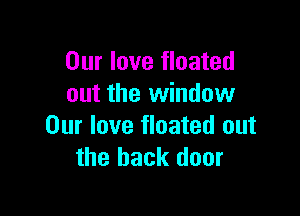 Our love floated
out the window

Our love floated out
the back door