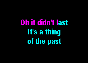 Oh it didn't last

It's a thing
of the past