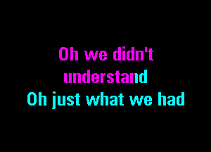 Oh we didn't

understand
0h iust what we had