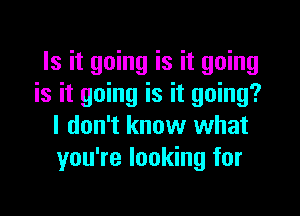 Is it going is it going
is it going is it going?

I don't know what
you're looking for