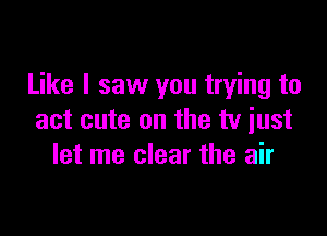 Like I saw you trying to

act cute on the tv just
let me clear the air