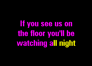 If you see us on

the floor you'll be
watching all night