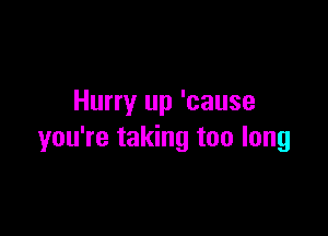 Hurry up 'cause

you're taking too long