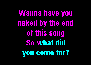 Wanna have you
naked by the end

of this song
So what did
you come for?