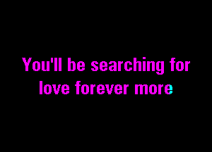You'll be searching for

love forever more
