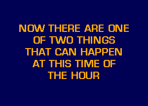 NOW THERE ARE ONE
OF TWO THINGS
THAT CAN HAPPEN
AT THIS TIME OF
THE HOUR

g