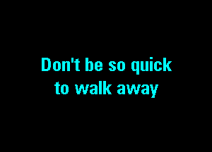 Don't be so quick

to walk away