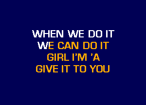 WHEN WE DO IT
WE CAN DO IT

GIRL I'M 'A
GIVE IT TO YOU