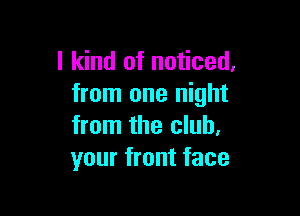 I kind of noticed,
from one night

from the club.
your front face