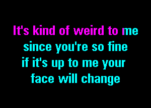 It's kind of weird to me
since you're so fine

if it's up to me your
face will change