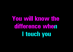 You will know the

difference when
I touch you